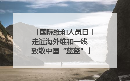 国际维和人员日丨走近海外维和一线 致敬中国“蓝盔”