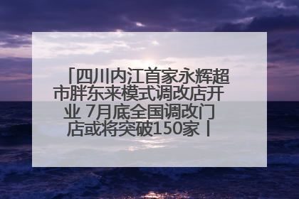 四川内江首家永辉超市胖东来模式调改店开业 7月底全国调改门店或将突破150家丨新经济观察
