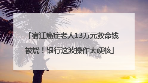 宿迁癌症老人13万元救命钱被烧！银行这波操作太硬核