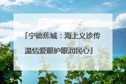 宁德蕉城：海上义诊传温情爱眼护眼润民心