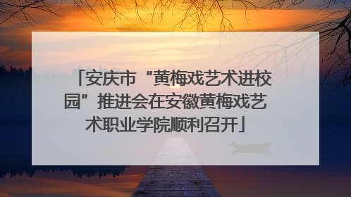 安庆市“黄梅戏艺术进校园”推进会在安徽黄梅戏艺术职业学院顺利召开
