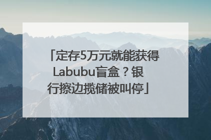 定存5万元就能获得Labubu盲盒？银行擦边揽储被叫停