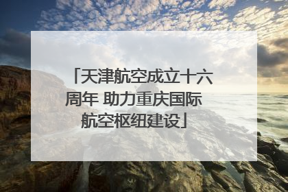 天津航空成立十六周年 助力重庆国际航空枢纽建设