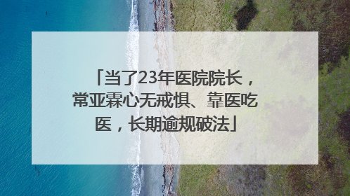 当了23年医院院长，常亚霖心无戒惧、靠医吃医，长期逾规破法
