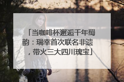 当咖啡杯邂逅千年蜀韵：瑞幸首次联名非遗，带火三大四川瑰宝