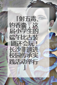 射五毒、钓香囊，这届小学生的端午比古装剧还会玩！长沙非遗进校园传承实践活动举行