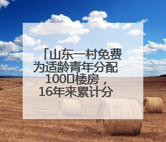 山东一村免费为适龄青年分配100㎡楼房，16年来累计分了218套