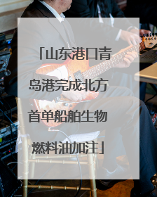 山东港口青岛港完成北方首单船舶生物燃料油加注