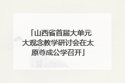 山西省首届大单元 大观念教学研讨会在太原尊成公学召开