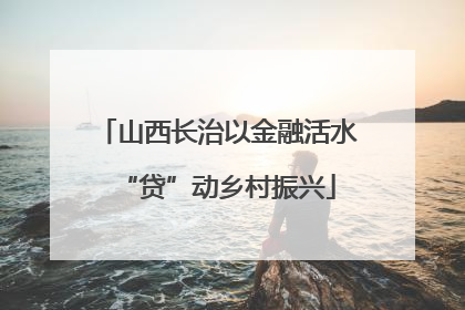 山西长治以金融活水“贷”动乡村振兴