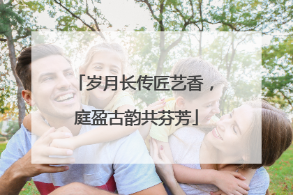 岁月长传匠艺香，庭盈古韵共芬芳