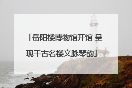 岳阳楼博物馆开馆 呈现千古名楼文脉琴韵