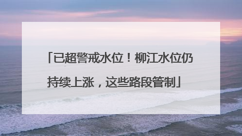 已超警戒水位！柳江水位仍持续上涨，这些路段管制
