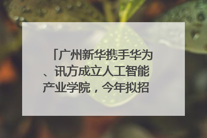 广州新华携手华为、讯方成立人工智能产业学院，今年拟招生150人