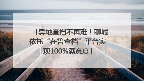 异地查档不再难！聊城依托“在鲁查档”平台实现100%满意度