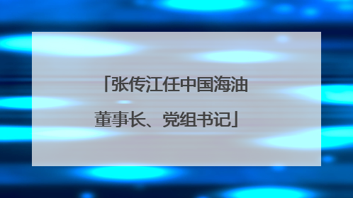 张传江任中国海油董事长、党组书记