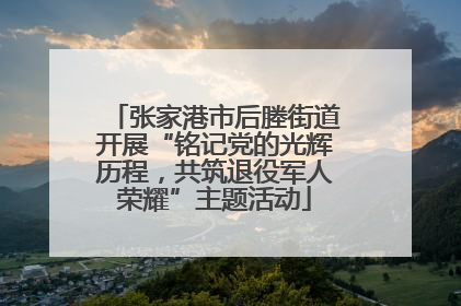 张家港市后塍街道开展“铭记党的光辉历程，共筑退役军人荣耀”主题活动