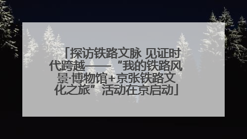 探访铁路文脉 见证时代跨越——“我的铁路风景·博物馆+京张铁路文化之旅”活动在京启动