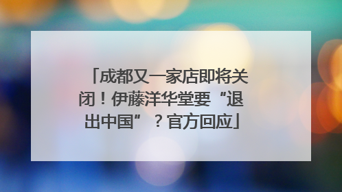 成都又一家店即将关闭！伊藤洋华堂要“退出中国”？官方回应