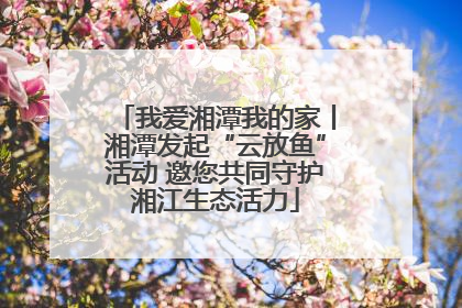 我爱湘潭我的家丨湘潭发起“云放鱼”活动 邀您共同守护湘江生态活力