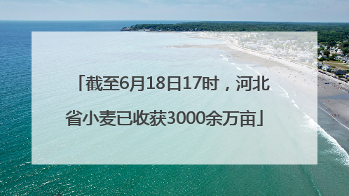 截至6月18日17时，河北省小麦已收获3000余万亩