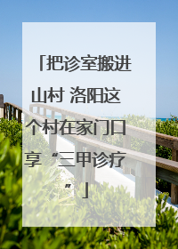 把诊室搬进山村 洛阳这个村在家门口享“三甲诊疗”