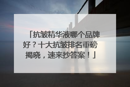 抗皱精华液哪个品牌好？十大抗皱排名重磅揭晓，速来抄答案！