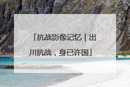 抗战影像记忆｜出川抗战，身已许国