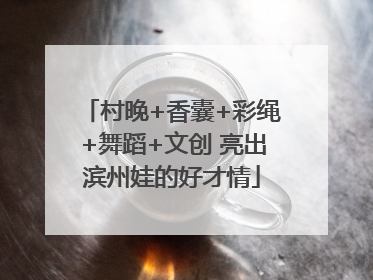 村晚+香囊+彩绳+舞蹈+文创 亮出滨州娃的好才情
