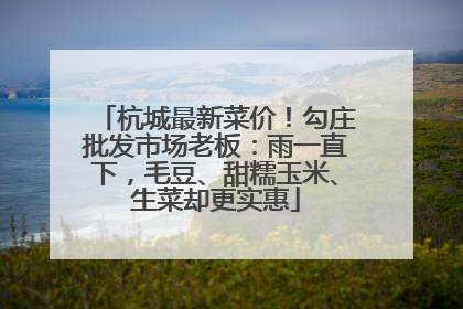 杭城最新菜价！勾庄批发市场老板：雨一直下，毛豆、甜糯玉米、生菜却更实惠