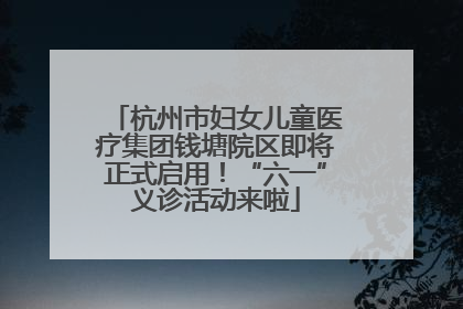 杭州市妇女儿童医疗集团钱塘院区即将正式启用！“六一”义诊活动来啦