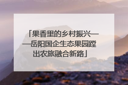 果香里的乡村振兴——岳阳国企生态果园蹚出农旅融合新路