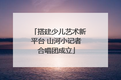 搭建少儿艺术新平台 山河小记者合唱团成立