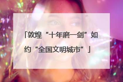 敦煌“十年磨一剑”如约“全国文明城市”