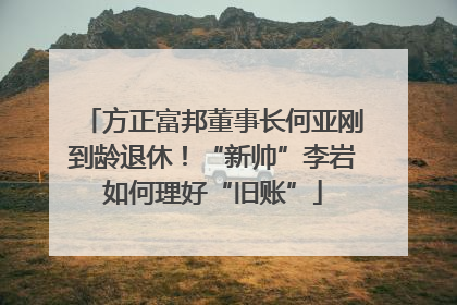 方正富邦董事长何亚刚到龄退休！“新帅”李岩如何理好“旧账”