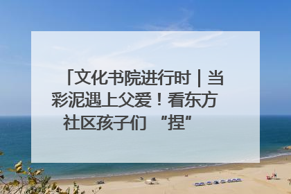 文化书院进行时｜当彩泥遇上父爱！看东方社区孩子们 “捏” 出心目中的爸爸
