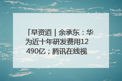 早资道｜余承东：华为近十年研发费用12490亿；腾讯在线视频重大组织调整
