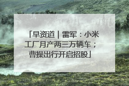 早资道｜雷军：小米工厂月产两三万辆车；曹操出行开启招股
