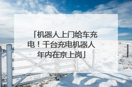 机器人上门给车充电！千台充电机器人年内在京上岗