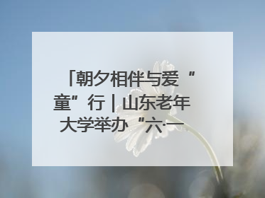 朝夕相伴与爱“童”行｜山东老年大学举办“六·一”系列关爱活动