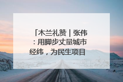 木兰礼赞｜张伟：用脚步丈量城市经纬，为民生项目按下“加速键”
