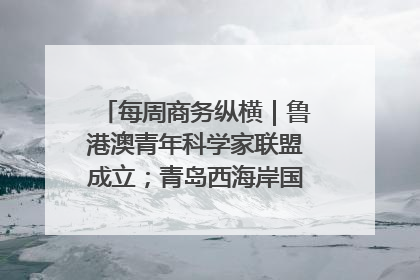 每周商务纵横｜鲁港澳青年科学家联盟成立；青岛西海岸国际能源自贸港启用
