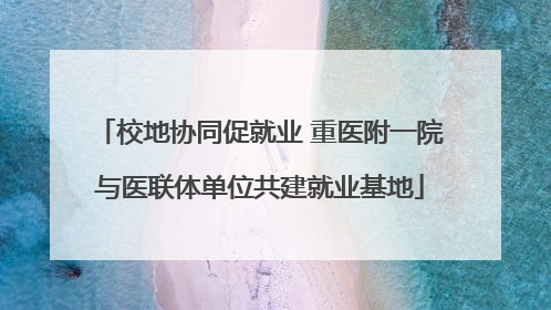 校地协同促就业 重医附一院与医联体单位共建就业基地