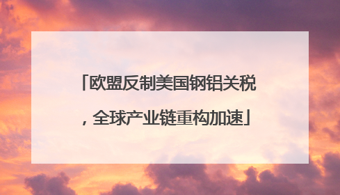 欧盟反制美国钢铝关税，全球产业链重构加速