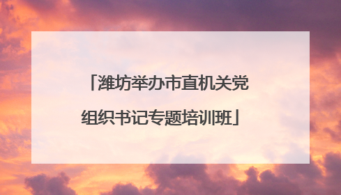 潍坊举办市直机关党组织书记专题培训班