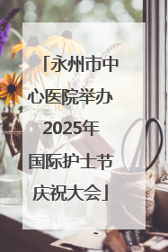 永州市中心医院举办2025年国际护士节庆祝大会