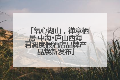 氧心湖山，禅意栖居 中海•庐山西海君澜度假酒店品牌产品焕新发布