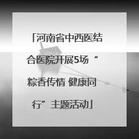 河南省中西医结合医院开展5场“粽香传情 健康同行”主题活动