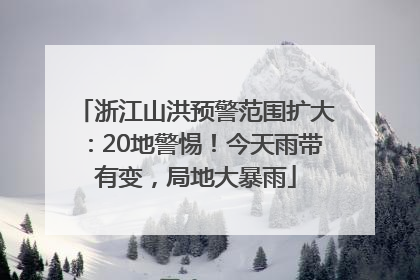 浙江山洪预警范围扩大：20地警惕！今天雨带有变，局地大暴雨