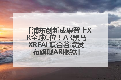 浦东创新成果登上XR全球C位！AR黑马XREAL联合谷歌发布旗舰AR眼镜